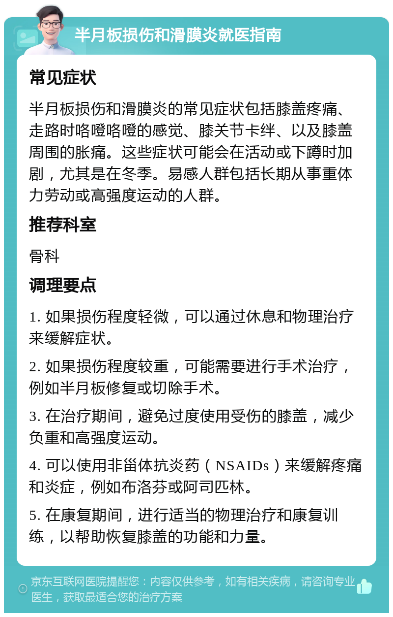 半月板损伤和滑膜炎就医指南 常见症状 半月板损伤和滑膜炎的常见症状包括膝盖疼痛、走路时咯噔咯噔的感觉、膝关节卡绊、以及膝盖周围的胀痛。这些症状可能会在活动或下蹲时加剧，尤其是在冬季。易感人群包括长期从事重体力劳动或高强度运动的人群。 推荐科室 骨科 调理要点 1. 如果损伤程度轻微，可以通过休息和物理治疗来缓解症状。 2. 如果损伤程度较重，可能需要进行手术治疗，例如半月板修复或切除手术。 3. 在治疗期间，避免过度使用受伤的膝盖，减少负重和高强度运动。 4. 可以使用非甾体抗炎药（NSAIDs）来缓解疼痛和炎症，例如布洛芬或阿司匹林。 5. 在康复期间，进行适当的物理治疗和康复训练，以帮助恢复膝盖的功能和力量。