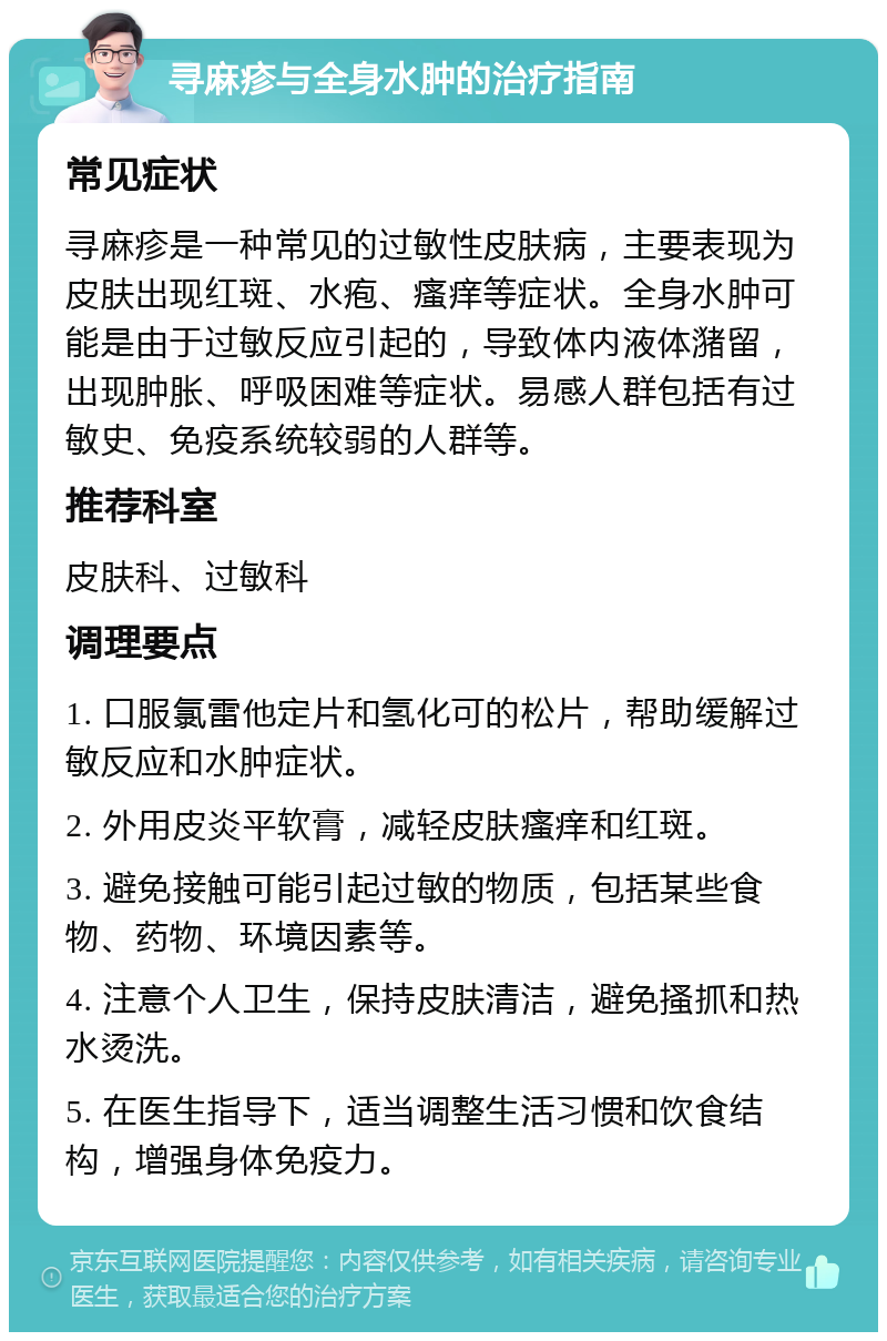 寻麻疹与全身水肿的治疗指南 常见症状 寻麻疹是一种常见的过敏性皮肤病，主要表现为皮肤出现红斑、水疱、瘙痒等症状。全身水肿可能是由于过敏反应引起的，导致体内液体潴留，出现肿胀、呼吸困难等症状。易感人群包括有过敏史、免疫系统较弱的人群等。 推荐科室 皮肤科、过敏科 调理要点 1. 口服氯雷他定片和氢化可的松片，帮助缓解过敏反应和水肿症状。 2. 外用皮炎平软膏，减轻皮肤瘙痒和红斑。 3. 避免接触可能引起过敏的物质，包括某些食物、药物、环境因素等。 4. 注意个人卫生，保持皮肤清洁，避免搔抓和热水烫洗。 5. 在医生指导下，适当调整生活习惯和饮食结构，增强身体免疫力。