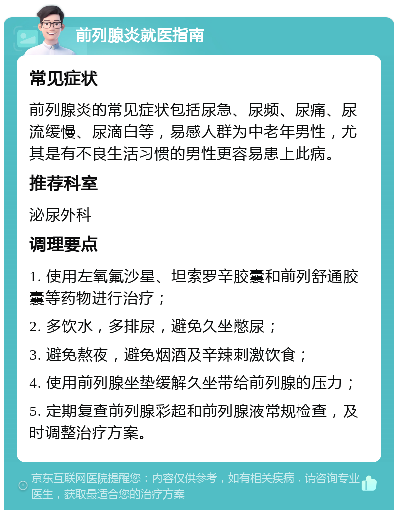 前列腺炎就医指南 常见症状 前列腺炎的常见症状包括尿急、尿频、尿痛、尿流缓慢、尿滴白等，易感人群为中老年男性，尤其是有不良生活习惯的男性更容易患上此病。 推荐科室 泌尿外科 调理要点 1. 使用左氧氟沙星、坦索罗辛胶囊和前列舒通胶囊等药物进行治疗； 2. 多饮水，多排尿，避免久坐憋尿； 3. 避免熬夜，避免烟酒及辛辣刺激饮食； 4. 使用前列腺坐垫缓解久坐带给前列腺的压力； 5. 定期复查前列腺彩超和前列腺液常规检查，及时调整治疗方案。