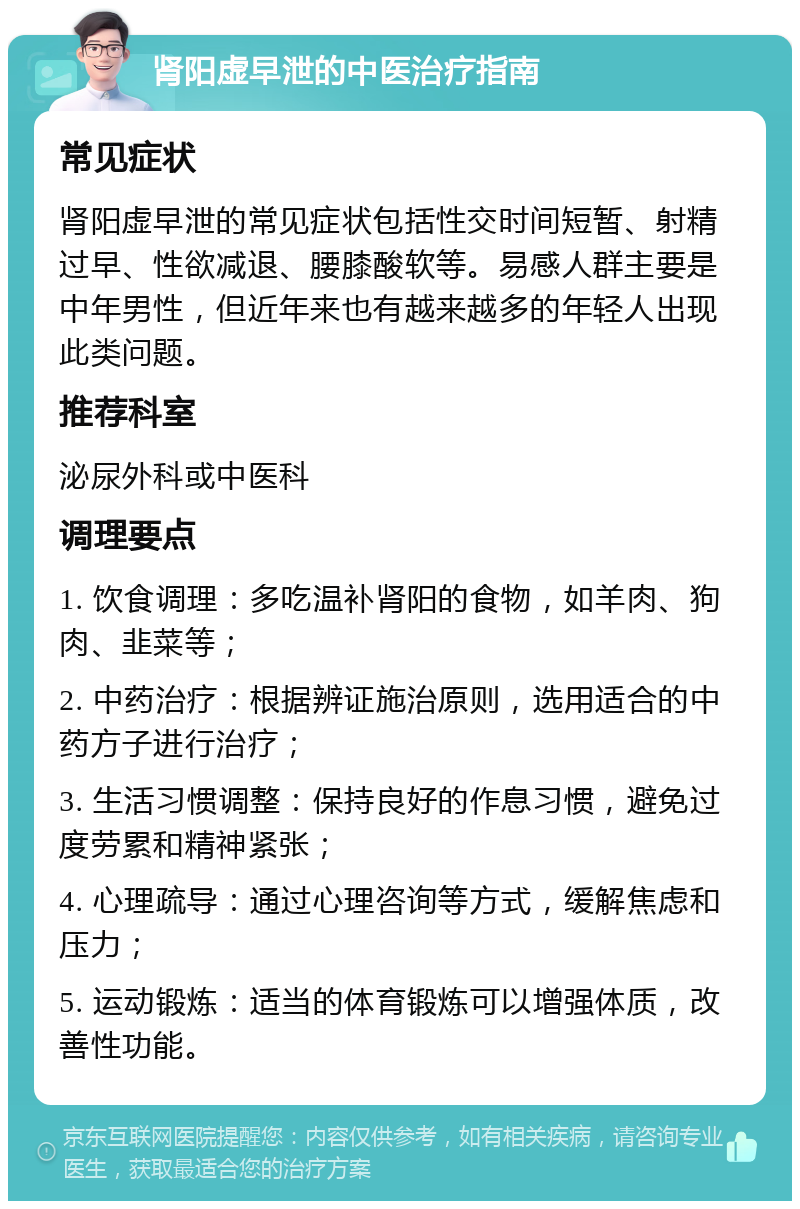 肾阳虚早泄的中医治疗指南 常见症状 肾阳虚早泄的常见症状包括性交时间短暂、射精过早、性欲减退、腰膝酸软等。易感人群主要是中年男性，但近年来也有越来越多的年轻人出现此类问题。 推荐科室 泌尿外科或中医科 调理要点 1. 饮食调理：多吃温补肾阳的食物，如羊肉、狗肉、韭菜等； 2. 中药治疗：根据辨证施治原则，选用适合的中药方子进行治疗； 3. 生活习惯调整：保持良好的作息习惯，避免过度劳累和精神紧张； 4. 心理疏导：通过心理咨询等方式，缓解焦虑和压力； 5. 运动锻炼：适当的体育锻炼可以增强体质，改善性功能。