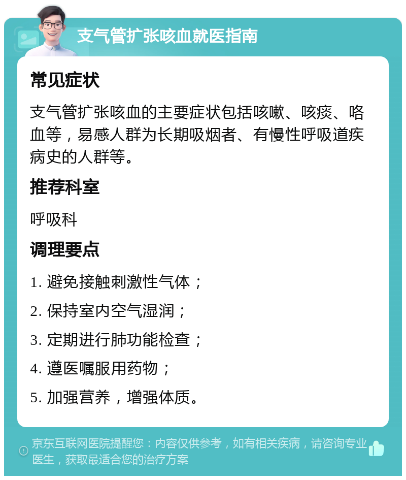 支气管扩张咳血就医指南 常见症状 支气管扩张咳血的主要症状包括咳嗽、咳痰、咯血等，易感人群为长期吸烟者、有慢性呼吸道疾病史的人群等。 推荐科室 呼吸科 调理要点 1. 避免接触刺激性气体； 2. 保持室内空气湿润； 3. 定期进行肺功能检查； 4. 遵医嘱服用药物； 5. 加强营养，增强体质。