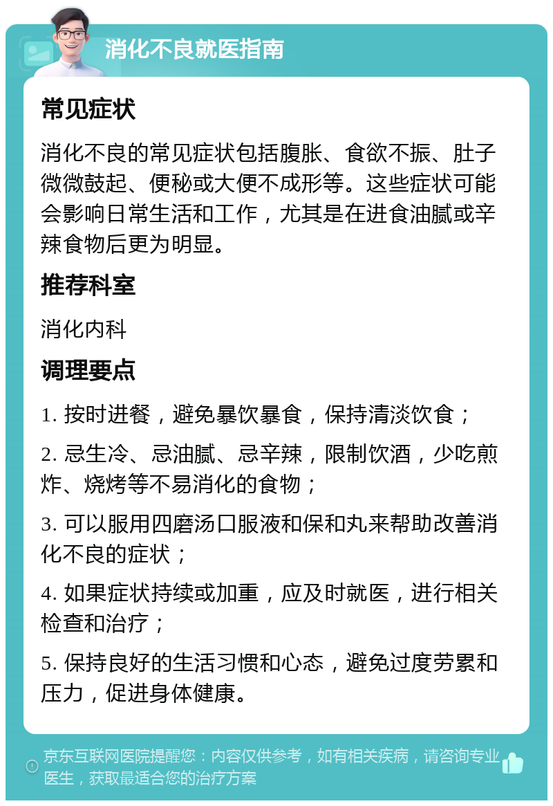 消化不良就医指南 常见症状 消化不良的常见症状包括腹胀、食欲不振、肚子微微鼓起、便秘或大便不成形等。这些症状可能会影响日常生活和工作，尤其是在进食油腻或辛辣食物后更为明显。 推荐科室 消化内科 调理要点 1. 按时进餐，避免暴饮暴食，保持清淡饮食； 2. 忌生冷、忌油腻、忌辛辣，限制饮酒，少吃煎炸、烧烤等不易消化的食物； 3. 可以服用四磨汤口服液和保和丸来帮助改善消化不良的症状； 4. 如果症状持续或加重，应及时就医，进行相关检查和治疗； 5. 保持良好的生活习惯和心态，避免过度劳累和压力，促进身体健康。