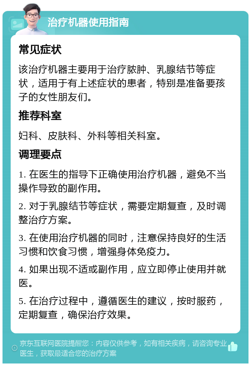 治疗机器使用指南 常见症状 该治疗机器主要用于治疗脓肿、乳腺结节等症状，适用于有上述症状的患者，特别是准备要孩子的女性朋友们。 推荐科室 妇科、皮肤科、外科等相关科室。 调理要点 1. 在医生的指导下正确使用治疗机器，避免不当操作导致的副作用。 2. 对于乳腺结节等症状，需要定期复查，及时调整治疗方案。 3. 在使用治疗机器的同时，注意保持良好的生活习惯和饮食习惯，增强身体免疫力。 4. 如果出现不适或副作用，应立即停止使用并就医。 5. 在治疗过程中，遵循医生的建议，按时服药，定期复查，确保治疗效果。