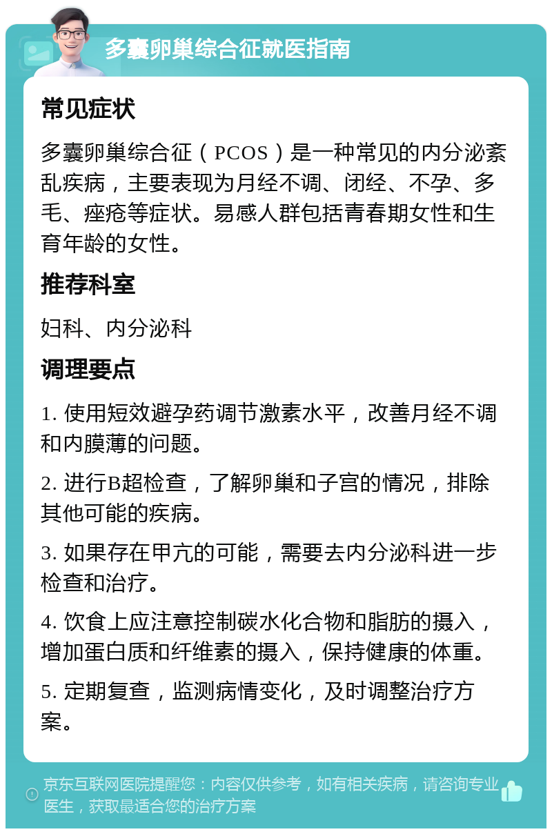 多囊卵巢综合征就医指南 常见症状 多囊卵巢综合征（PCOS）是一种常见的内分泌紊乱疾病，主要表现为月经不调、闭经、不孕、多毛、痤疮等症状。易感人群包括青春期女性和生育年龄的女性。 推荐科室 妇科、内分泌科 调理要点 1. 使用短效避孕药调节激素水平，改善月经不调和内膜薄的问题。 2. 进行B超检查，了解卵巢和子宫的情况，排除其他可能的疾病。 3. 如果存在甲亢的可能，需要去内分泌科进一步检查和治疗。 4. 饮食上应注意控制碳水化合物和脂肪的摄入，增加蛋白质和纤维素的摄入，保持健康的体重。 5. 定期复查，监测病情变化，及时调整治疗方案。