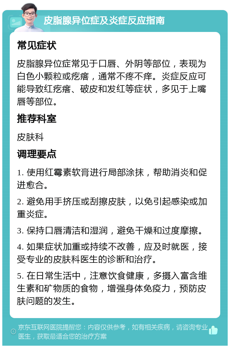 皮脂腺异位症及炎症反应指南 常见症状 皮脂腺异位症常见于口唇、外阴等部位，表现为白色小颗粒或疙瘩，通常不疼不痒。炎症反应可能导致红疙瘩、破皮和发红等症状，多见于上嘴唇等部位。 推荐科室 皮肤科 调理要点 1. 使用红霉素软膏进行局部涂抹，帮助消炎和促进愈合。 2. 避免用手挤压或刮擦皮肤，以免引起感染或加重炎症。 3. 保持口唇清洁和湿润，避免干燥和过度摩擦。 4. 如果症状加重或持续不改善，应及时就医，接受专业的皮肤科医生的诊断和治疗。 5. 在日常生活中，注意饮食健康，多摄入富含维生素和矿物质的食物，增强身体免疫力，预防皮肤问题的发生。