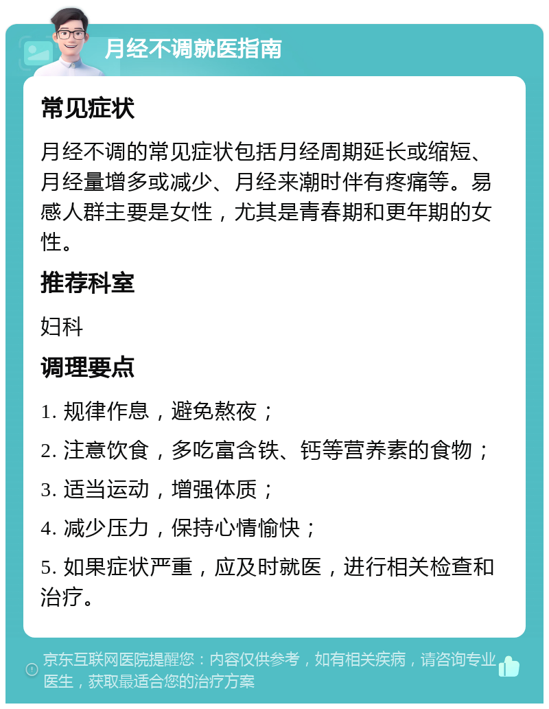 月经不调就医指南 常见症状 月经不调的常见症状包括月经周期延长或缩短、月经量增多或减少、月经来潮时伴有疼痛等。易感人群主要是女性，尤其是青春期和更年期的女性。 推荐科室 妇科 调理要点 1. 规律作息，避免熬夜； 2. 注意饮食，多吃富含铁、钙等营养素的食物； 3. 适当运动，增强体质； 4. 减少压力，保持心情愉快； 5. 如果症状严重，应及时就医，进行相关检查和治疗。