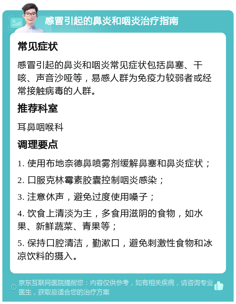 感冒引起的鼻炎和咽炎治疗指南 常见症状 感冒引起的鼻炎和咽炎常见症状包括鼻塞、干咳、声音沙哑等，易感人群为免疫力较弱者或经常接触病毒的人群。 推荐科室 耳鼻咽喉科 调理要点 1. 使用布地奈德鼻喷雾剂缓解鼻塞和鼻炎症状； 2. 口服克林霉素胶囊控制咽炎感染； 3. 注意休声，避免过度使用嗓子； 4. 饮食上清淡为主，多食用滋阴的食物，如水果、新鲜蔬菜、青果等； 5. 保持口腔清洁，勤漱口，避免刺激性食物和冰凉饮料的摄入。