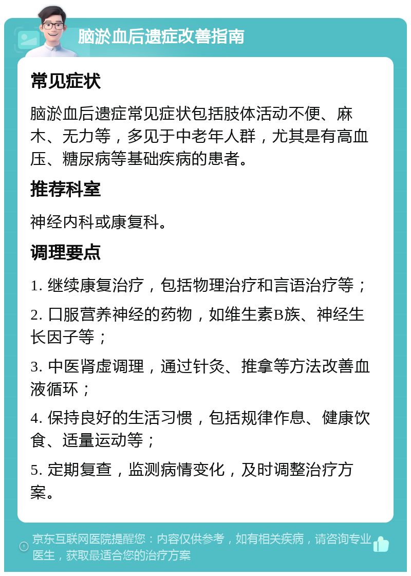 脑淤血后遗症改善指南 常见症状 脑淤血后遗症常见症状包括肢体活动不便、麻木、无力等，多见于中老年人群，尤其是有高血压、糖尿病等基础疾病的患者。 推荐科室 神经内科或康复科。 调理要点 1. 继续康复治疗，包括物理治疗和言语治疗等； 2. 口服营养神经的药物，如维生素B族、神经生长因子等； 3. 中医肾虚调理，通过针灸、推拿等方法改善血液循环； 4. 保持良好的生活习惯，包括规律作息、健康饮食、适量运动等； 5. 定期复查，监测病情变化，及时调整治疗方案。