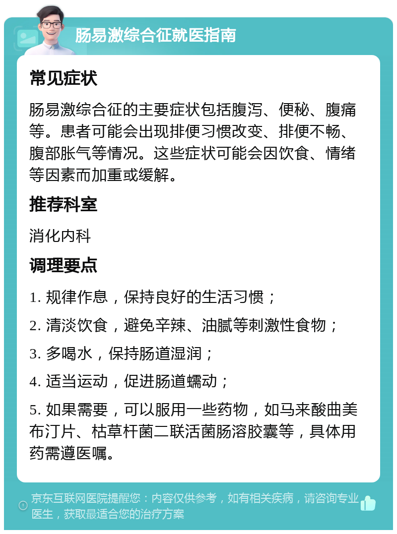 肠易激综合征就医指南 常见症状 肠易激综合征的主要症状包括腹泻、便秘、腹痛等。患者可能会出现排便习惯改变、排便不畅、腹部胀气等情况。这些症状可能会因饮食、情绪等因素而加重或缓解。 推荐科室 消化内科 调理要点 1. 规律作息，保持良好的生活习惯； 2. 清淡饮食，避免辛辣、油腻等刺激性食物； 3. 多喝水，保持肠道湿润； 4. 适当运动，促进肠道蠕动； 5. 如果需要，可以服用一些药物，如马来酸曲美布汀片、枯草杆菌二联活菌肠溶胶囊等，具体用药需遵医嘱。