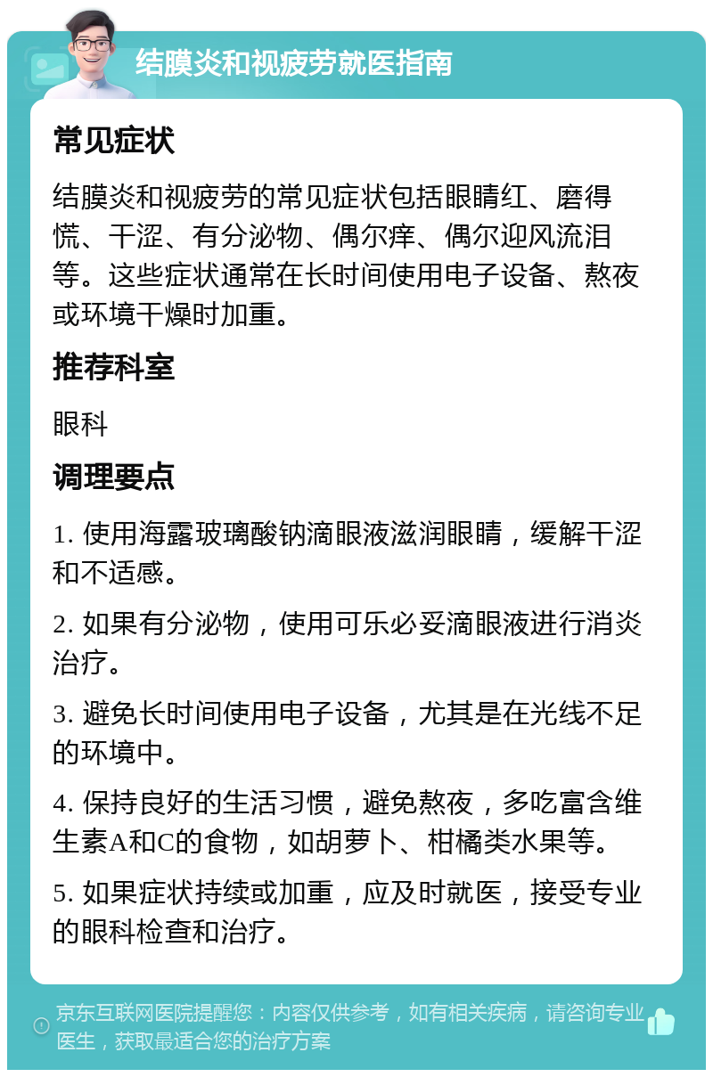 结膜炎和视疲劳就医指南 常见症状 结膜炎和视疲劳的常见症状包括眼睛红、磨得慌、干涩、有分泌物、偶尔痒、偶尔迎风流泪等。这些症状通常在长时间使用电子设备、熬夜或环境干燥时加重。 推荐科室 眼科 调理要点 1. 使用海露玻璃酸钠滴眼液滋润眼睛，缓解干涩和不适感。 2. 如果有分泌物，使用可乐必妥滴眼液进行消炎治疗。 3. 避免长时间使用电子设备，尤其是在光线不足的环境中。 4. 保持良好的生活习惯，避免熬夜，多吃富含维生素A和C的食物，如胡萝卜、柑橘类水果等。 5. 如果症状持续或加重，应及时就医，接受专业的眼科检查和治疗。