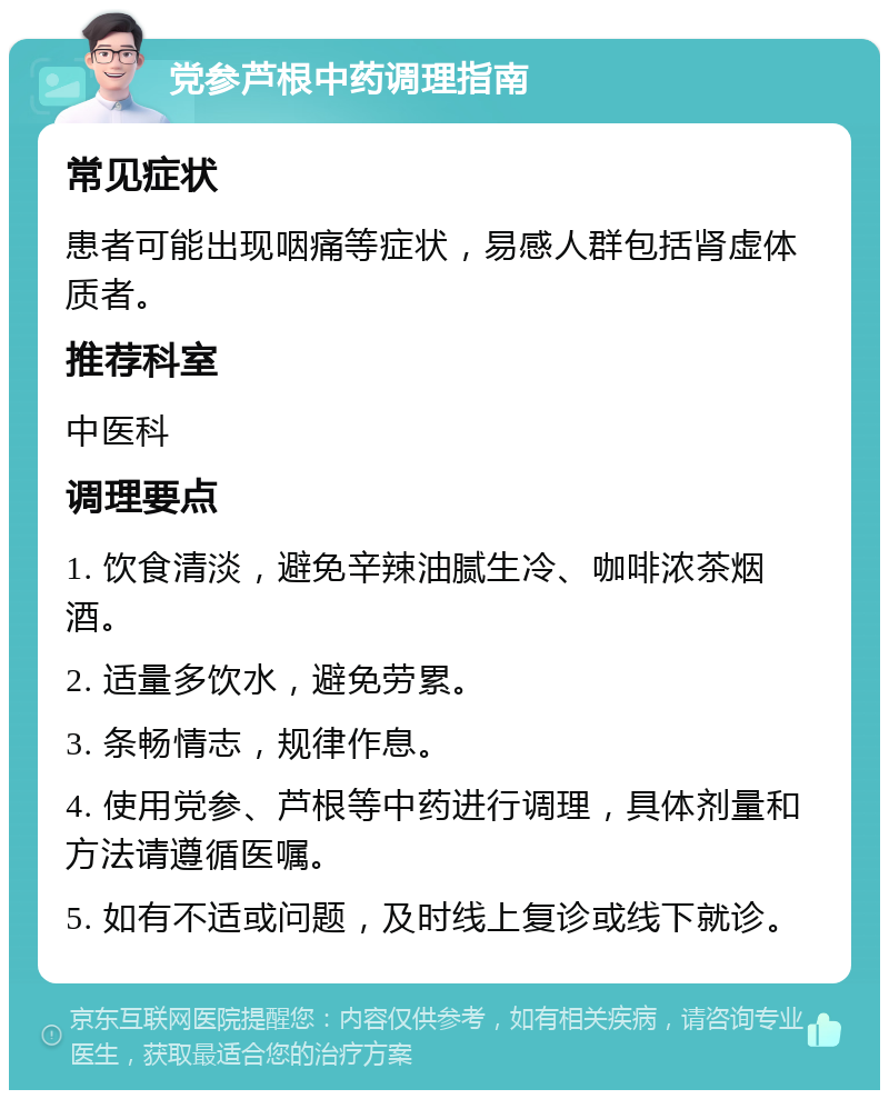 党参芦根中药调理指南 常见症状 患者可能出现咽痛等症状，易感人群包括肾虚体质者。 推荐科室 中医科 调理要点 1. 饮食清淡，避免辛辣油腻生冷、咖啡浓茶烟酒。 2. 适量多饮水，避免劳累。 3. 条畅情志，规律作息。 4. 使用党参、芦根等中药进行调理，具体剂量和方法请遵循医嘱。 5. 如有不适或问题，及时线上复诊或线下就诊。