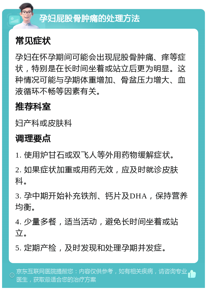 孕妇屁股骨肿痛的处理方法 常见症状 孕妇在怀孕期间可能会出现屁股骨肿痛、痒等症状，特别是在长时间坐着或站立后更为明显。这种情况可能与孕期体重增加、骨盆压力增大、血液循环不畅等因素有关。 推荐科室 妇产科或皮肤科 调理要点 1. 使用炉甘石或双飞人等外用药物缓解症状。 2. 如果症状加重或用药无效，应及时就诊皮肤科。 3. 孕中期开始补充铁剂、钙片及DHA，保持营养均衡。 4. 少量多餐，适当活动，避免长时间坐着或站立。 5. 定期产检，及时发现和处理孕期并发症。