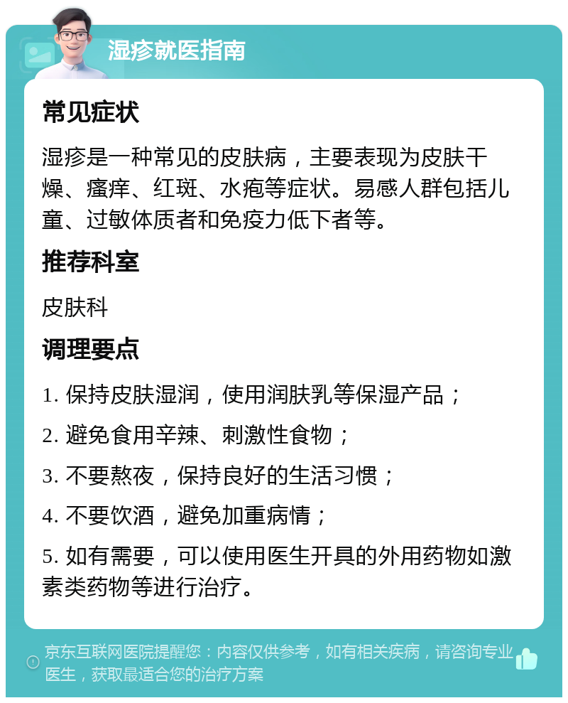 湿疹就医指南 常见症状 湿疹是一种常见的皮肤病，主要表现为皮肤干燥、瘙痒、红斑、水疱等症状。易感人群包括儿童、过敏体质者和免疫力低下者等。 推荐科室 皮肤科 调理要点 1. 保持皮肤湿润，使用润肤乳等保湿产品； 2. 避免食用辛辣、刺激性食物； 3. 不要熬夜，保持良好的生活习惯； 4. 不要饮酒，避免加重病情； 5. 如有需要，可以使用医生开具的外用药物如激素类药物等进行治疗。