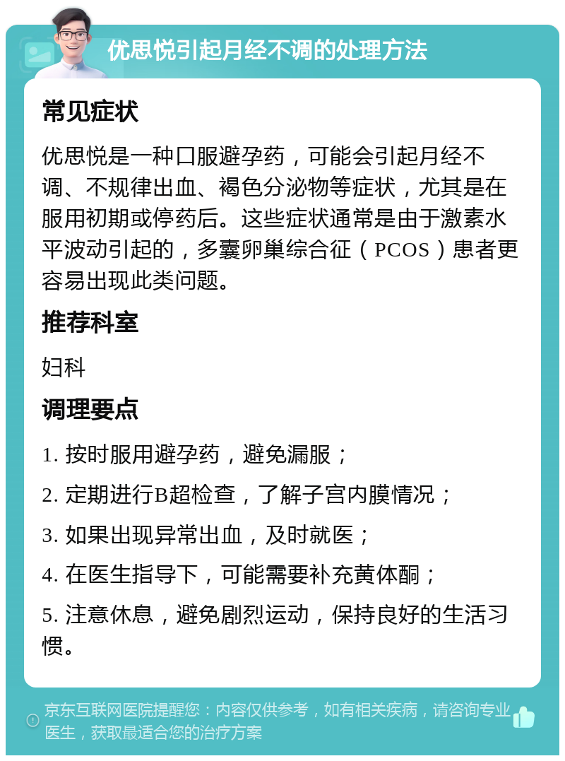 优思悦引起月经不调的处理方法 常见症状 优思悦是一种口服避孕药，可能会引起月经不调、不规律出血、褐色分泌物等症状，尤其是在服用初期或停药后。这些症状通常是由于激素水平波动引起的，多囊卵巢综合征（PCOS）患者更容易出现此类问题。 推荐科室 妇科 调理要点 1. 按时服用避孕药，避免漏服； 2. 定期进行B超检查，了解子宫内膜情况； 3. 如果出现异常出血，及时就医； 4. 在医生指导下，可能需要补充黄体酮； 5. 注意休息，避免剧烈运动，保持良好的生活习惯。