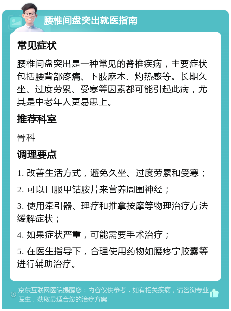 腰椎间盘突出就医指南 常见症状 腰椎间盘突出是一种常见的脊椎疾病，主要症状包括腰背部疼痛、下肢麻木、灼热感等。长期久坐、过度劳累、受寒等因素都可能引起此病，尤其是中老年人更易患上。 推荐科室 骨科 调理要点 1. 改善生活方式，避免久坐、过度劳累和受寒； 2. 可以口服甲钴胺片来营养周围神经； 3. 使用牵引器、理疗和推拿按摩等物理治疗方法缓解症状； 4. 如果症状严重，可能需要手术治疗； 5. 在医生指导下，合理使用药物如腰疼宁胶囊等进行辅助治疗。