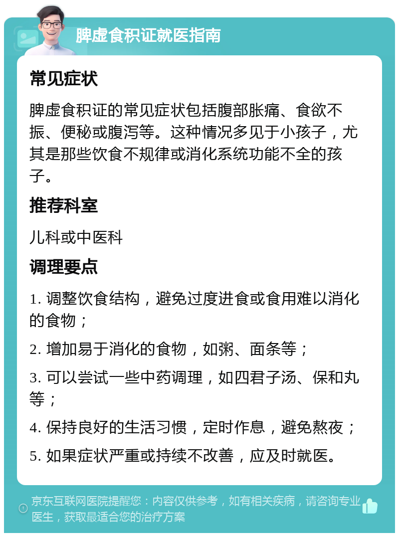 脾虚食积证就医指南 常见症状 脾虚食积证的常见症状包括腹部胀痛、食欲不振、便秘或腹泻等。这种情况多见于小孩子，尤其是那些饮食不规律或消化系统功能不全的孩子。 推荐科室 儿科或中医科 调理要点 1. 调整饮食结构，避免过度进食或食用难以消化的食物； 2. 增加易于消化的食物，如粥、面条等； 3. 可以尝试一些中药调理，如四君子汤、保和丸等； 4. 保持良好的生活习惯，定时作息，避免熬夜； 5. 如果症状严重或持续不改善，应及时就医。