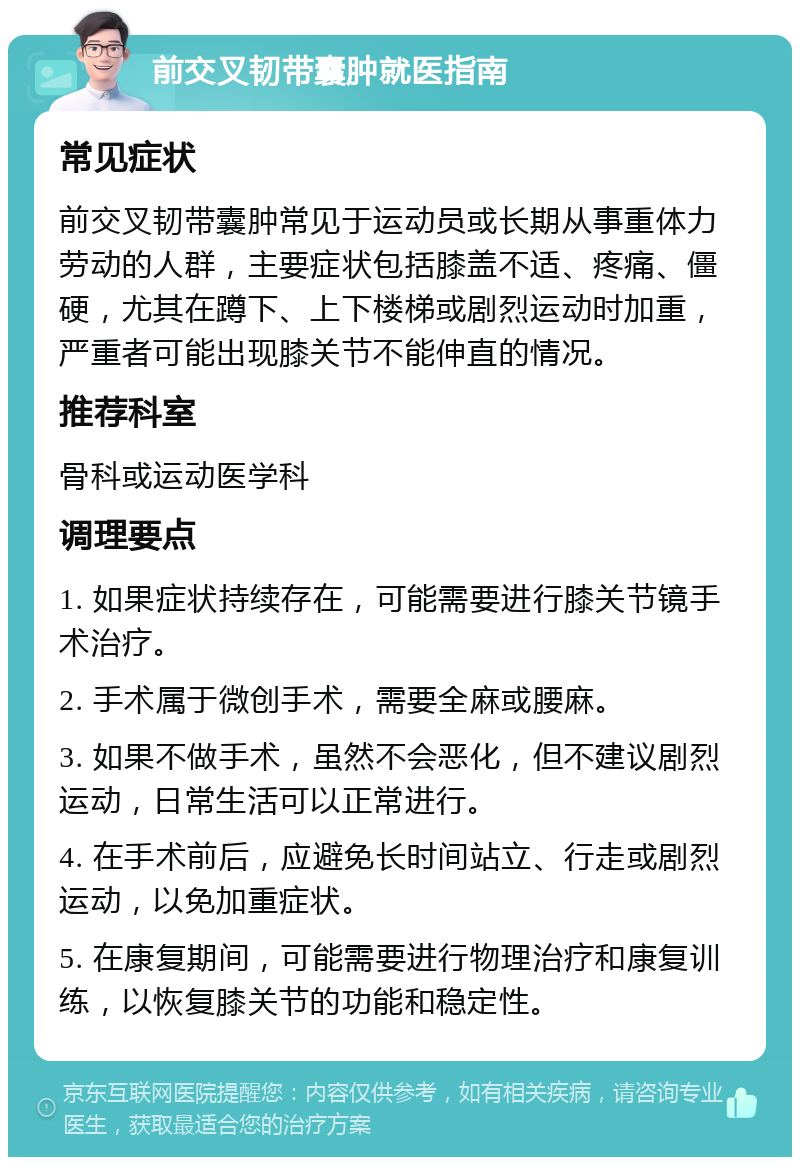 前交叉韧带囊肿就医指南 常见症状 前交叉韧带囊肿常见于运动员或长期从事重体力劳动的人群，主要症状包括膝盖不适、疼痛、僵硬，尤其在蹲下、上下楼梯或剧烈运动时加重，严重者可能出现膝关节不能伸直的情况。 推荐科室 骨科或运动医学科 调理要点 1. 如果症状持续存在，可能需要进行膝关节镜手术治疗。 2. 手术属于微创手术，需要全麻或腰麻。 3. 如果不做手术，虽然不会恶化，但不建议剧烈运动，日常生活可以正常进行。 4. 在手术前后，应避免长时间站立、行走或剧烈运动，以免加重症状。 5. 在康复期间，可能需要进行物理治疗和康复训练，以恢复膝关节的功能和稳定性。