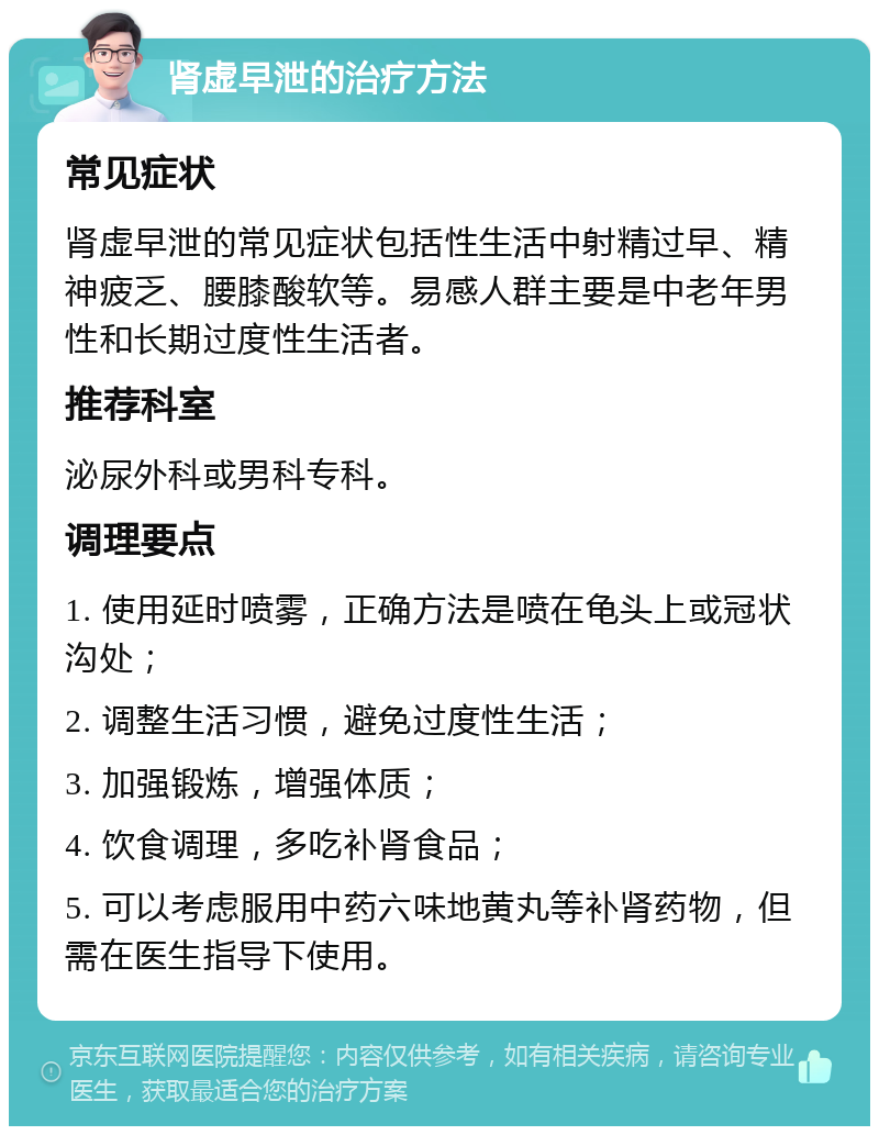 肾虚早泄的治疗方法 常见症状 肾虚早泄的常见症状包括性生活中射精过早、精神疲乏、腰膝酸软等。易感人群主要是中老年男性和长期过度性生活者。 推荐科室 泌尿外科或男科专科。 调理要点 1. 使用延时喷雾，正确方法是喷在龟头上或冠状沟处； 2. 调整生活习惯，避免过度性生活； 3. 加强锻炼，增强体质； 4. 饮食调理，多吃补肾食品； 5. 可以考虑服用中药六味地黄丸等补肾药物，但需在医生指导下使用。