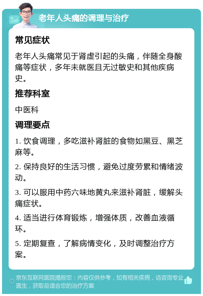 老年人头痛的调理与治疗 常见症状 老年人头痛常见于肾虚引起的头痛，伴随全身酸痛等症状，多年未就医且无过敏史和其他疾病史。 推荐科室 中医科 调理要点 1. 饮食调理，多吃滋补肾脏的食物如黑豆、黑芝麻等。 2. 保持良好的生活习惯，避免过度劳累和情绪波动。 3. 可以服用中药六味地黄丸来滋补肾脏，缓解头痛症状。 4. 适当进行体育锻炼，增强体质，改善血液循环。 5. 定期复查，了解病情变化，及时调整治疗方案。