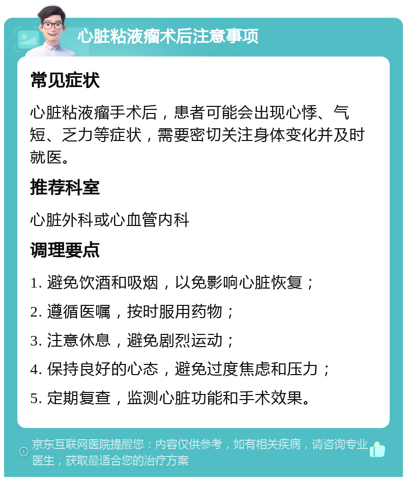 心脏粘液瘤术后注意事项 常见症状 心脏粘液瘤手术后，患者可能会出现心悸、气短、乏力等症状，需要密切关注身体变化并及时就医。 推荐科室 心脏外科或心血管内科 调理要点 1. 避免饮酒和吸烟，以免影响心脏恢复； 2. 遵循医嘱，按时服用药物； 3. 注意休息，避免剧烈运动； 4. 保持良好的心态，避免过度焦虑和压力； 5. 定期复查，监测心脏功能和手术效果。