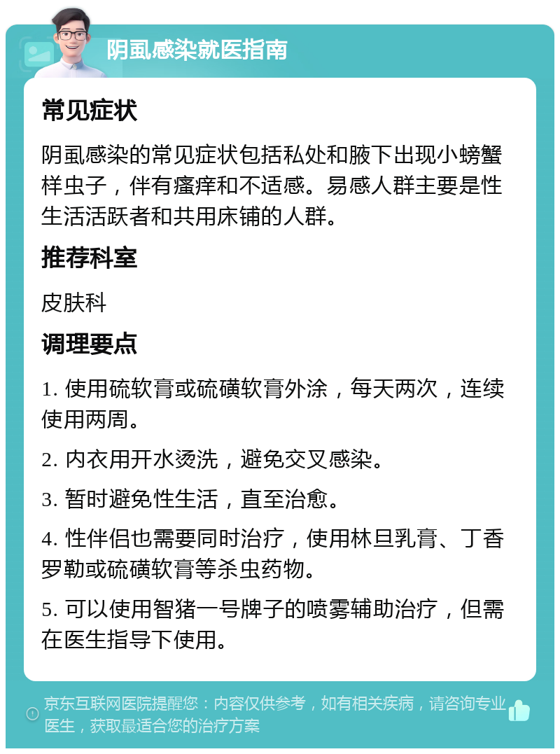 阴虱感染就医指南 常见症状 阴虱感染的常见症状包括私处和腋下出现小螃蟹样虫子，伴有瘙痒和不适感。易感人群主要是性生活活跃者和共用床铺的人群。 推荐科室 皮肤科 调理要点 1. 使用硫软膏或硫磺软膏外涂，每天两次，连续使用两周。 2. 内衣用开水烫洗，避免交叉感染。 3. 暂时避免性生活，直至治愈。 4. 性伴侣也需要同时治疗，使用林旦乳膏、丁香罗勒或硫磺软膏等杀虫药物。 5. 可以使用智猪一号牌子的喷雾辅助治疗，但需在医生指导下使用。