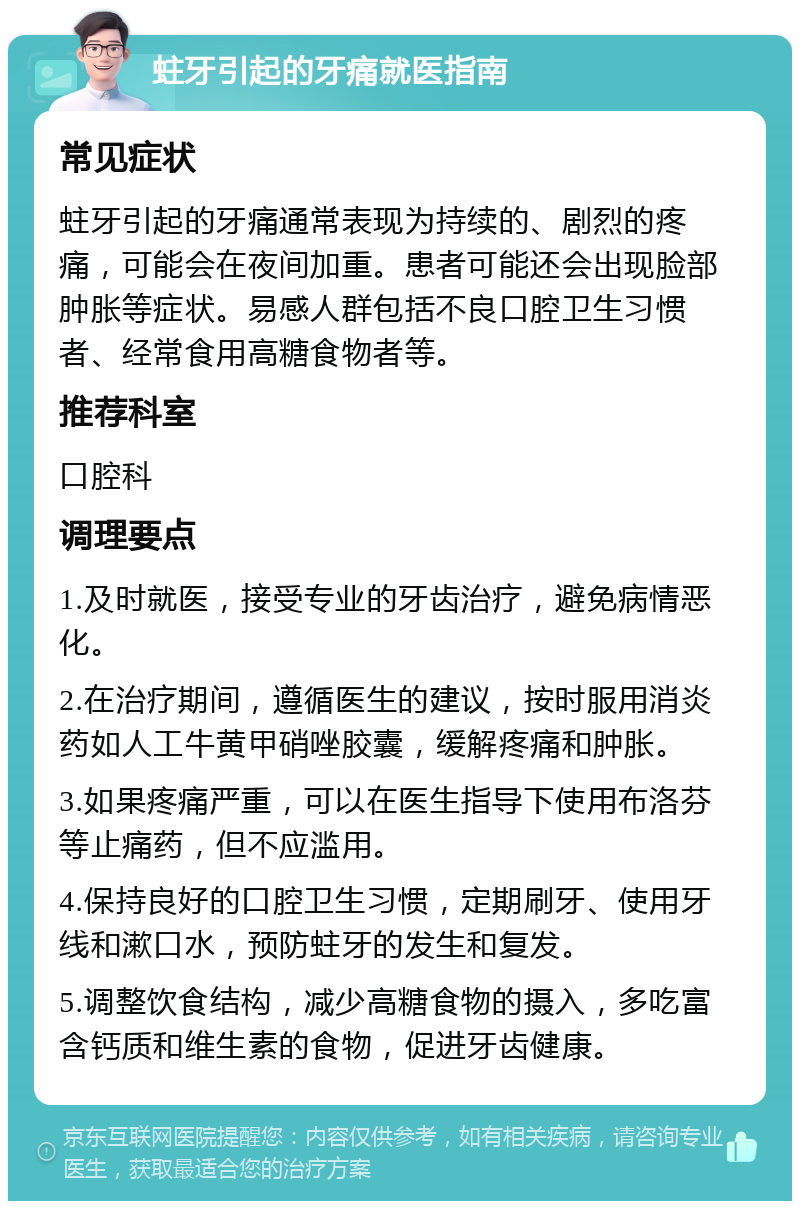 蛀牙引起的牙痛就医指南 常见症状 蛀牙引起的牙痛通常表现为持续的、剧烈的疼痛，可能会在夜间加重。患者可能还会出现脸部肿胀等症状。易感人群包括不良口腔卫生习惯者、经常食用高糖食物者等。 推荐科室 口腔科 调理要点 1.及时就医，接受专业的牙齿治疗，避免病情恶化。 2.在治疗期间，遵循医生的建议，按时服用消炎药如人工牛黄甲硝唑胶囊，缓解疼痛和肿胀。 3.如果疼痛严重，可以在医生指导下使用布洛芬等止痛药，但不应滥用。 4.保持良好的口腔卫生习惯，定期刷牙、使用牙线和漱口水，预防蛀牙的发生和复发。 5.调整饮食结构，减少高糖食物的摄入，多吃富含钙质和维生素的食物，促进牙齿健康。