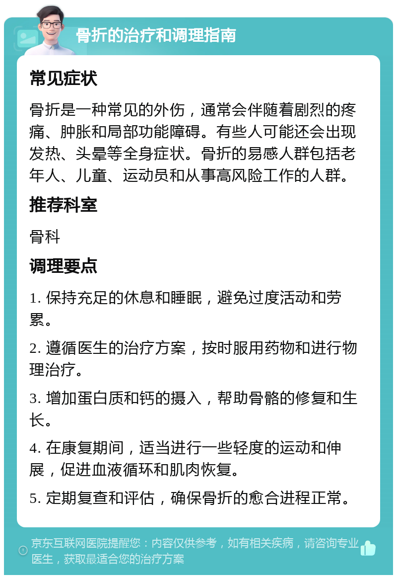 骨折的治疗和调理指南 常见症状 骨折是一种常见的外伤，通常会伴随着剧烈的疼痛、肿胀和局部功能障碍。有些人可能还会出现发热、头晕等全身症状。骨折的易感人群包括老年人、儿童、运动员和从事高风险工作的人群。 推荐科室 骨科 调理要点 1. 保持充足的休息和睡眠，避免过度活动和劳累。 2. 遵循医生的治疗方案，按时服用药物和进行物理治疗。 3. 增加蛋白质和钙的摄入，帮助骨骼的修复和生长。 4. 在康复期间，适当进行一些轻度的运动和伸展，促进血液循环和肌肉恢复。 5. 定期复查和评估，确保骨折的愈合进程正常。