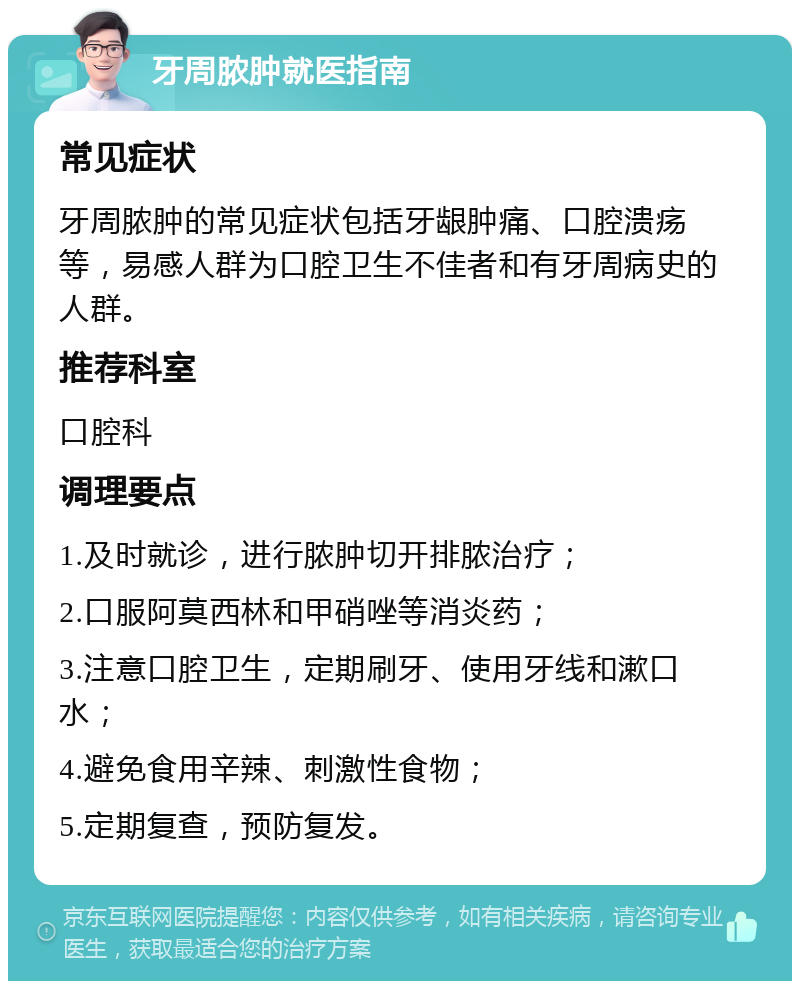 牙周脓肿就医指南 常见症状 牙周脓肿的常见症状包括牙龈肿痛、口腔溃疡等，易感人群为口腔卫生不佳者和有牙周病史的人群。 推荐科室 口腔科 调理要点 1.及时就诊，进行脓肿切开排脓治疗； 2.口服阿莫西林和甲硝唑等消炎药； 3.注意口腔卫生，定期刷牙、使用牙线和漱口水； 4.避免食用辛辣、刺激性食物； 5.定期复查，预防复发。