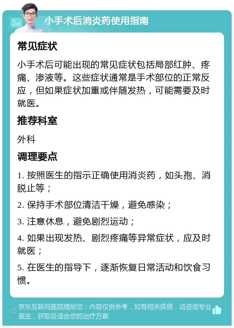 小手术后消炎药使用指南 常见症状 小手术后可能出现的常见症状包括局部红肿、疼痛、渗液等。这些症状通常是手术部位的正常反应，但如果症状加重或伴随发热，可能需要及时就医。 推荐科室 外科 调理要点 1. 按照医生的指示正确使用消炎药，如头孢、消脱止等； 2. 保持手术部位清洁干燥，避免感染； 3. 注意休息，避免剧烈运动； 4. 如果出现发热、剧烈疼痛等异常症状，应及时就医； 5. 在医生的指导下，逐渐恢复日常活动和饮食习惯。