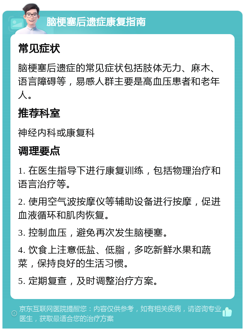 脑梗塞后遗症康复指南 常见症状 脑梗塞后遗症的常见症状包括肢体无力、麻木、语言障碍等，易感人群主要是高血压患者和老年人。 推荐科室 神经内科或康复科 调理要点 1. 在医生指导下进行康复训练，包括物理治疗和语言治疗等。 2. 使用空气波按摩仪等辅助设备进行按摩，促进血液循环和肌肉恢复。 3. 控制血压，避免再次发生脑梗塞。 4. 饮食上注意低盐、低脂，多吃新鲜水果和蔬菜，保持良好的生活习惯。 5. 定期复查，及时调整治疗方案。