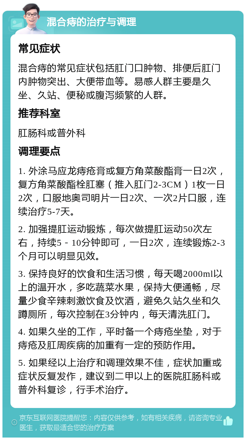 混合痔的治疗与调理 常见症状 混合痔的常见症状包括肛门口肿物、排便后肛门内肿物突出、大便带血等。易感人群主要是久坐、久站、便秘或腹泻频繁的人群。 推荐科室 肛肠科或普外科 调理要点 1. 外涂马应龙痔疮膏或复方角菜酸酯膏一日2次，复方角菜酸酯栓肛塞（推入肛门2-3CM）1枚一日2次，口服地奥司明片一日2次、一次2片口服，连续治疗5-7天。 2. 加强提肛运动锻炼，每次做提肛运动50次左右，持续5－10分钟即可，一日2次，连续锻炼2-3个月可以明显见效。 3. 保持良好的饮食和生活习惯，每天喝2000ml以上的温开水，多吃蔬菜水果，保持大便通畅，尽量少食辛辣刺激饮食及饮酒，避免久站久坐和久蹲厕所，每次控制在3分钟内，每天清洗肛门。 4. 如果久坐的工作，平时备一个痔疮坐垫，对于痔疮及肛周疾病的加重有一定的预防作用。 5. 如果经以上治疗和调理效果不佳，症状加重或症状反复发作，建议到二甲以上的医院肛肠科或普外科复诊，行手术治疗。