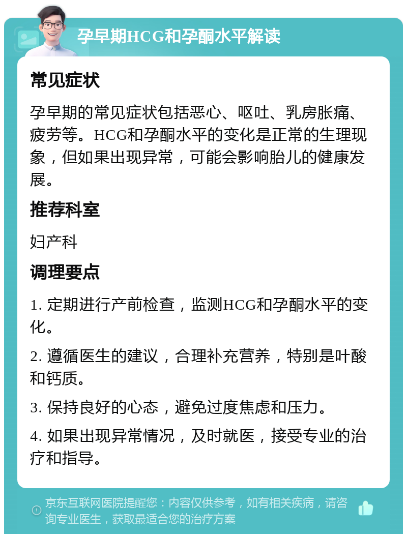 孕早期HCG和孕酮水平解读 常见症状 孕早期的常见症状包括恶心、呕吐、乳房胀痛、疲劳等。HCG和孕酮水平的变化是正常的生理现象，但如果出现异常，可能会影响胎儿的健康发展。 推荐科室 妇产科 调理要点 1. 定期进行产前检查，监测HCG和孕酮水平的变化。 2. 遵循医生的建议，合理补充营养，特别是叶酸和钙质。 3. 保持良好的心态，避免过度焦虑和压力。 4. 如果出现异常情况，及时就医，接受专业的治疗和指导。