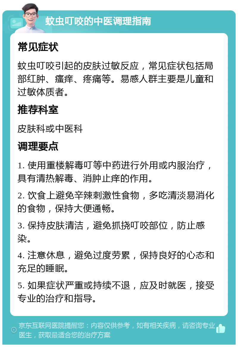 蚊虫叮咬的中医调理指南 常见症状 蚊虫叮咬引起的皮肤过敏反应，常见症状包括局部红肿、瘙痒、疼痛等。易感人群主要是儿童和过敏体质者。 推荐科室 皮肤科或中医科 调理要点 1. 使用重楼解毒叮等中药进行外用或内服治疗，具有清热解毒、消肿止痒的作用。 2. 饮食上避免辛辣刺激性食物，多吃清淡易消化的食物，保持大便通畅。 3. 保持皮肤清洁，避免抓挠叮咬部位，防止感染。 4. 注意休息，避免过度劳累，保持良好的心态和充足的睡眠。 5. 如果症状严重或持续不退，应及时就医，接受专业的治疗和指导。