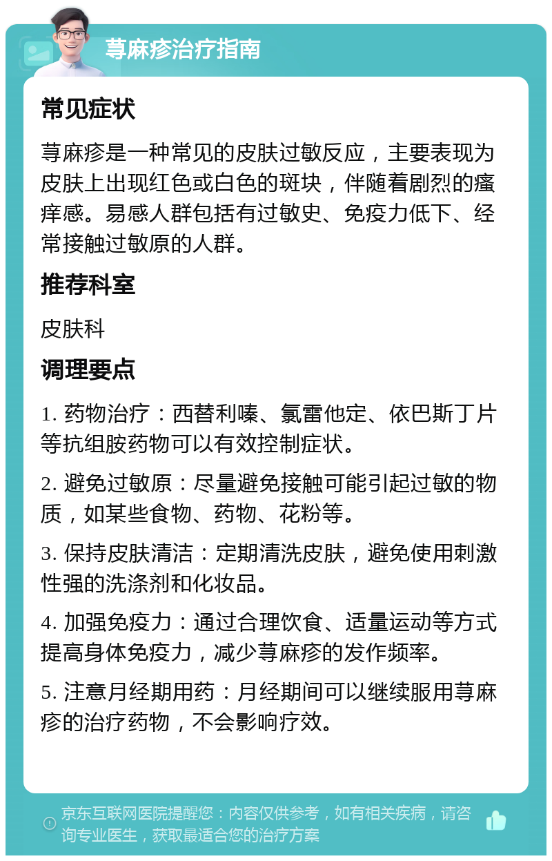 荨麻疹治疗指南 常见症状 荨麻疹是一种常见的皮肤过敏反应，主要表现为皮肤上出现红色或白色的斑块，伴随着剧烈的瘙痒感。易感人群包括有过敏史、免疫力低下、经常接触过敏原的人群。 推荐科室 皮肤科 调理要点 1. 药物治疗：西替利嗪、氯雷他定、依巴斯丁片等抗组胺药物可以有效控制症状。 2. 避免过敏原：尽量避免接触可能引起过敏的物质，如某些食物、药物、花粉等。 3. 保持皮肤清洁：定期清洗皮肤，避免使用刺激性强的洗涤剂和化妆品。 4. 加强免疫力：通过合理饮食、适量运动等方式提高身体免疫力，减少荨麻疹的发作频率。 5. 注意月经期用药：月经期间可以继续服用荨麻疹的治疗药物，不会影响疗效。