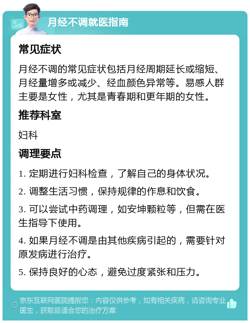 月经不调就医指南 常见症状 月经不调的常见症状包括月经周期延长或缩短、月经量增多或减少、经血颜色异常等。易感人群主要是女性，尤其是青春期和更年期的女性。 推荐科室 妇科 调理要点 1. 定期进行妇科检查，了解自己的身体状况。 2. 调整生活习惯，保持规律的作息和饮食。 3. 可以尝试中药调理，如安坤颗粒等，但需在医生指导下使用。 4. 如果月经不调是由其他疾病引起的，需要针对原发病进行治疗。 5. 保持良好的心态，避免过度紧张和压力。