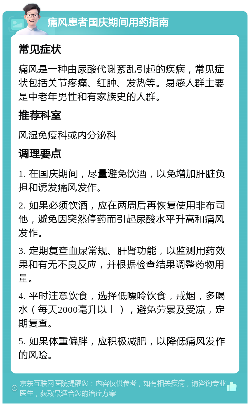 痛风患者国庆期间用药指南 常见症状 痛风是一种由尿酸代谢紊乱引起的疾病，常见症状包括关节疼痛、红肿、发热等。易感人群主要是中老年男性和有家族史的人群。 推荐科室 风湿免疫科或内分泌科 调理要点 1. 在国庆期间，尽量避免饮酒，以免增加肝脏负担和诱发痛风发作。 2. 如果必须饮酒，应在两周后再恢复使用非布司他，避免因突然停药而引起尿酸水平升高和痛风发作。 3. 定期复查血尿常规、肝肾功能，以监测用药效果和有无不良反应，并根据检查结果调整药物用量。 4. 平时注意饮食，选择低嘌呤饮食，戒烟，多喝水（每天2000毫升以上），避免劳累及受凉，定期复查。 5. 如果体重偏胖，应积极减肥，以降低痛风发作的风险。