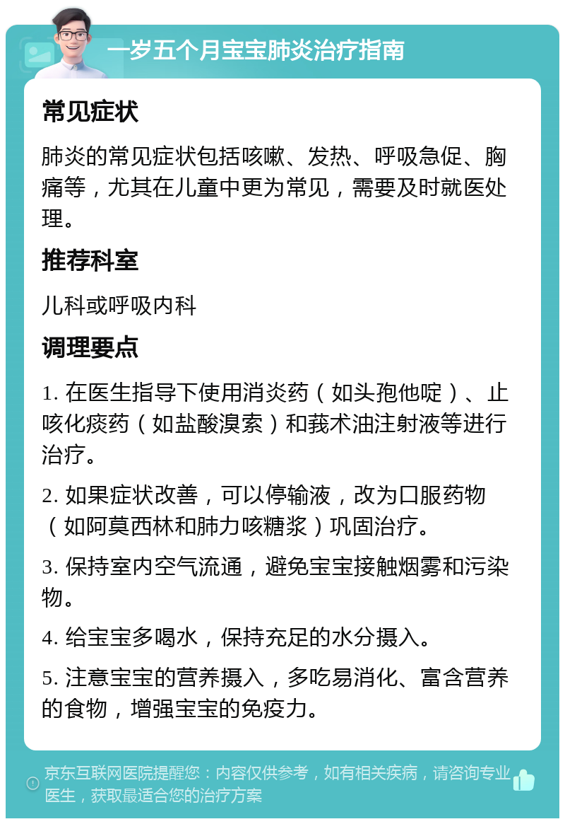 一岁五个月宝宝肺炎治疗指南 常见症状 肺炎的常见症状包括咳嗽、发热、呼吸急促、胸痛等，尤其在儿童中更为常见，需要及时就医处理。 推荐科室 儿科或呼吸内科 调理要点 1. 在医生指导下使用消炎药（如头孢他啶）、止咳化痰药（如盐酸溴索）和莪术油注射液等进行治疗。 2. 如果症状改善，可以停输液，改为口服药物（如阿莫西林和肺力咳糖浆）巩固治疗。 3. 保持室内空气流通，避免宝宝接触烟雾和污染物。 4. 给宝宝多喝水，保持充足的水分摄入。 5. 注意宝宝的营养摄入，多吃易消化、富含营养的食物，增强宝宝的免疫力。