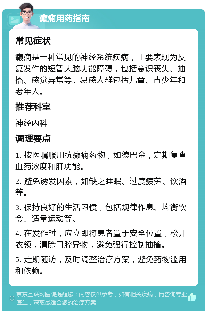 癫痫用药指南 常见症状 癫痫是一种常见的神经系统疾病，主要表现为反复发作的短暂大脑功能障碍，包括意识丧失、抽搐、感觉异常等。易感人群包括儿童、青少年和老年人。 推荐科室 神经内科 调理要点 1. 按医嘱服用抗癫痫药物，如德巴金，定期复查血药浓度和肝功能。 2. 避免诱发因素，如缺乏睡眠、过度疲劳、饮酒等。 3. 保持良好的生活习惯，包括规律作息、均衡饮食、适量运动等。 4. 在发作时，应立即将患者置于安全位置，松开衣领，清除口腔异物，避免强行控制抽搐。 5. 定期随访，及时调整治疗方案，避免药物滥用和依赖。