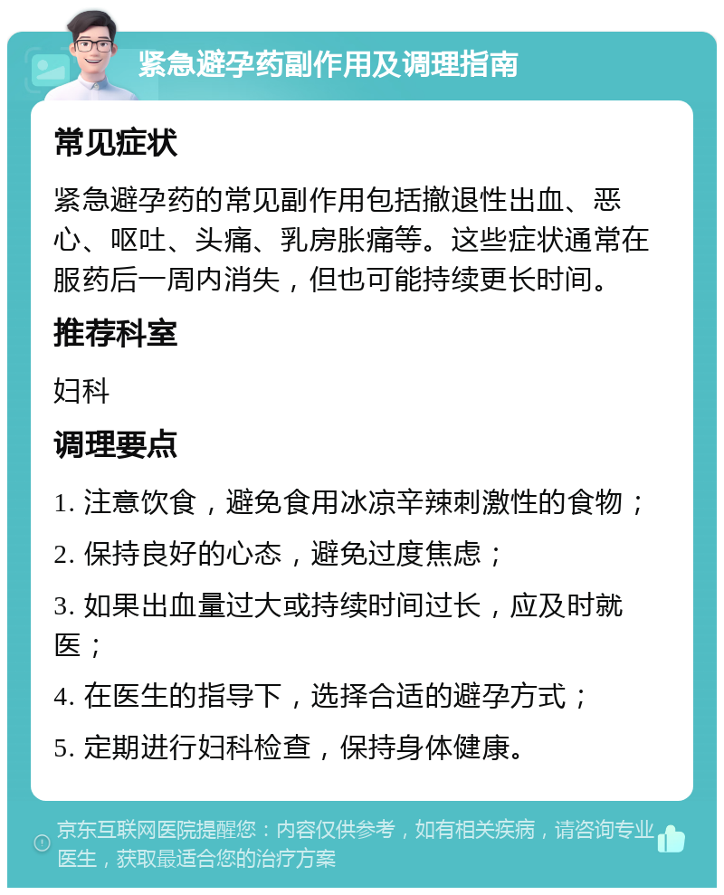 紧急避孕药副作用及调理指南 常见症状 紧急避孕药的常见副作用包括撤退性出血、恶心、呕吐、头痛、乳房胀痛等。这些症状通常在服药后一周内消失，但也可能持续更长时间。 推荐科室 妇科 调理要点 1. 注意饮食，避免食用冰凉辛辣刺激性的食物； 2. 保持良好的心态，避免过度焦虑； 3. 如果出血量过大或持续时间过长，应及时就医； 4. 在医生的指导下，选择合适的避孕方式； 5. 定期进行妇科检查，保持身体健康。