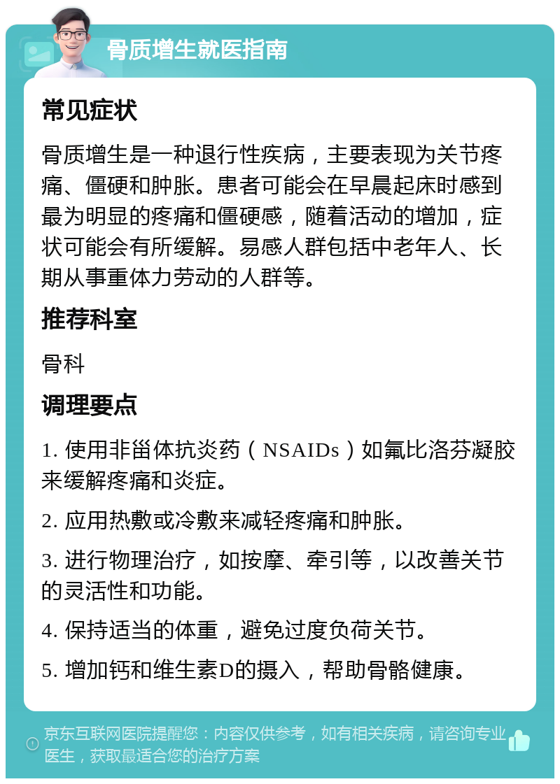 骨质增生就医指南 常见症状 骨质增生是一种退行性疾病，主要表现为关节疼痛、僵硬和肿胀。患者可能会在早晨起床时感到最为明显的疼痛和僵硬感，随着活动的增加，症状可能会有所缓解。易感人群包括中老年人、长期从事重体力劳动的人群等。 推荐科室 骨科 调理要点 1. 使用非甾体抗炎药（NSAIDs）如氟比洛芬凝胶来缓解疼痛和炎症。 2. 应用热敷或冷敷来减轻疼痛和肿胀。 3. 进行物理治疗，如按摩、牵引等，以改善关节的灵活性和功能。 4. 保持适当的体重，避免过度负荷关节。 5. 增加钙和维生素D的摄入，帮助骨骼健康。