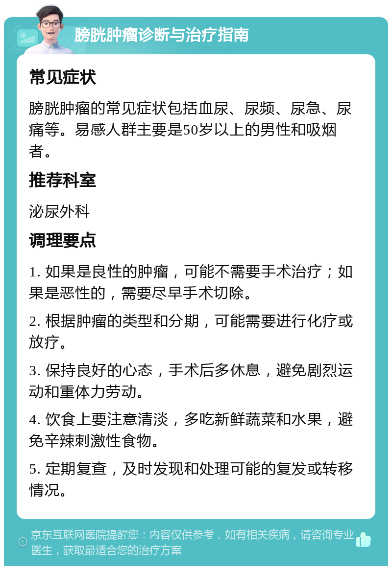 膀胱肿瘤诊断与治疗指南 常见症状 膀胱肿瘤的常见症状包括血尿、尿频、尿急、尿痛等。易感人群主要是50岁以上的男性和吸烟者。 推荐科室 泌尿外科 调理要点 1. 如果是良性的肿瘤，可能不需要手术治疗；如果是恶性的，需要尽早手术切除。 2. 根据肿瘤的类型和分期，可能需要进行化疗或放疗。 3. 保持良好的心态，手术后多休息，避免剧烈运动和重体力劳动。 4. 饮食上要注意清淡，多吃新鲜蔬菜和水果，避免辛辣刺激性食物。 5. 定期复查，及时发现和处理可能的复发或转移情况。