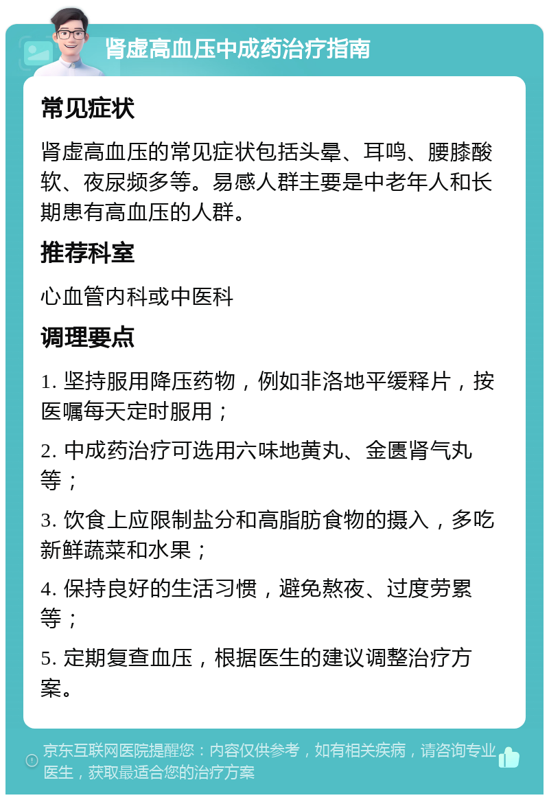 肾虚高血压中成药治疗指南 常见症状 肾虚高血压的常见症状包括头晕、耳鸣、腰膝酸软、夜尿频多等。易感人群主要是中老年人和长期患有高血压的人群。 推荐科室 心血管内科或中医科 调理要点 1. 坚持服用降压药物，例如非洛地平缓释片，按医嘱每天定时服用； 2. 中成药治疗可选用六味地黄丸、金匮肾气丸等； 3. 饮食上应限制盐分和高脂肪食物的摄入，多吃新鲜蔬菜和水果； 4. 保持良好的生活习惯，避免熬夜、过度劳累等； 5. 定期复查血压，根据医生的建议调整治疗方案。