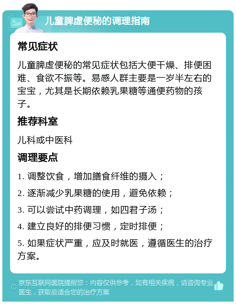 儿童脾虚便秘的调理指南 常见症状 儿童脾虚便秘的常见症状包括大便干燥、排便困难、食欲不振等。易感人群主要是一岁半左右的宝宝，尤其是长期依赖乳果糖等通便药物的孩子。 推荐科室 儿科或中医科 调理要点 1. 调整饮食，增加膳食纤维的摄入； 2. 逐渐减少乳果糖的使用，避免依赖； 3. 可以尝试中药调理，如四君子汤； 4. 建立良好的排便习惯，定时排便； 5. 如果症状严重，应及时就医，遵循医生的治疗方案。