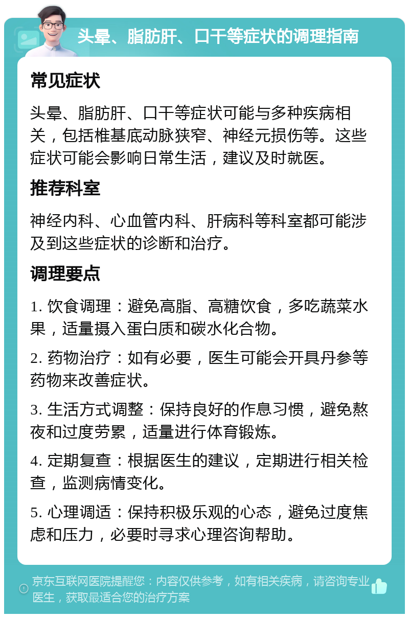 头晕、脂肪肝、口干等症状的调理指南 常见症状 头晕、脂肪肝、口干等症状可能与多种疾病相关，包括椎基底动脉狭窄、神经元损伤等。这些症状可能会影响日常生活，建议及时就医。 推荐科室 神经内科、心血管内科、肝病科等科室都可能涉及到这些症状的诊断和治疗。 调理要点 1. 饮食调理：避免高脂、高糖饮食，多吃蔬菜水果，适量摄入蛋白质和碳水化合物。 2. 药物治疗：如有必要，医生可能会开具丹参等药物来改善症状。 3. 生活方式调整：保持良好的作息习惯，避免熬夜和过度劳累，适量进行体育锻炼。 4. 定期复查：根据医生的建议，定期进行相关检查，监测病情变化。 5. 心理调适：保持积极乐观的心态，避免过度焦虑和压力，必要时寻求心理咨询帮助。