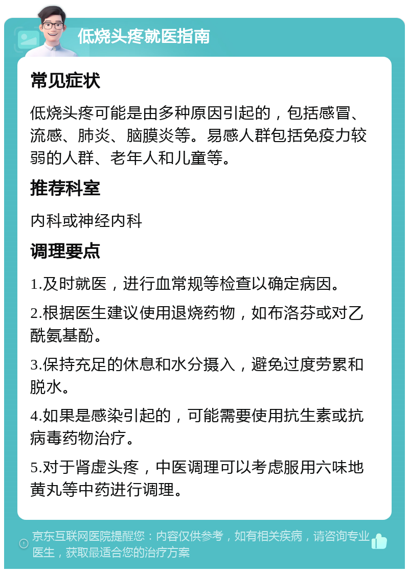 低烧头疼就医指南 常见症状 低烧头疼可能是由多种原因引起的，包括感冒、流感、肺炎、脑膜炎等。易感人群包括免疫力较弱的人群、老年人和儿童等。 推荐科室 内科或神经内科 调理要点 1.及时就医，进行血常规等检查以确定病因。 2.根据医生建议使用退烧药物，如布洛芬或对乙酰氨基酚。 3.保持充足的休息和水分摄入，避免过度劳累和脱水。 4.如果是感染引起的，可能需要使用抗生素或抗病毒药物治疗。 5.对于肾虚头疼，中医调理可以考虑服用六味地黄丸等中药进行调理。