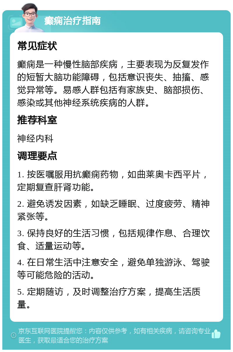 癫痫治疗指南 常见症状 癫痫是一种慢性脑部疾病，主要表现为反复发作的短暂大脑功能障碍，包括意识丧失、抽搐、感觉异常等。易感人群包括有家族史、脑部损伤、感染或其他神经系统疾病的人群。 推荐科室 神经内科 调理要点 1. 按医嘱服用抗癫痫药物，如曲莱奥卡西平片，定期复查肝肾功能。 2. 避免诱发因素，如缺乏睡眠、过度疲劳、精神紧张等。 3. 保持良好的生活习惯，包括规律作息、合理饮食、适量运动等。 4. 在日常生活中注意安全，避免单独游泳、驾驶等可能危险的活动。 5. 定期随访，及时调整治疗方案，提高生活质量。