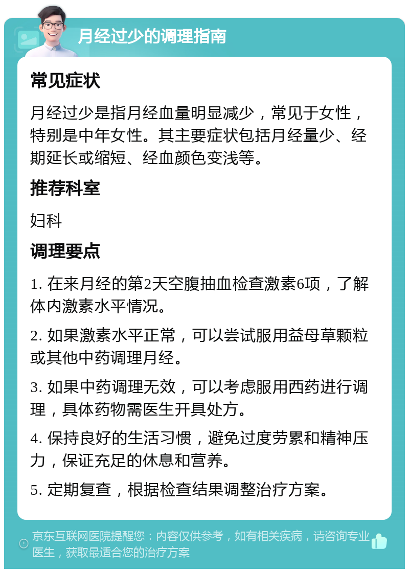 月经过少的调理指南 常见症状 月经过少是指月经血量明显减少，常见于女性，特别是中年女性。其主要症状包括月经量少、经期延长或缩短、经血颜色变浅等。 推荐科室 妇科 调理要点 1. 在来月经的第2天空腹抽血检查激素6项，了解体内激素水平情况。 2. 如果激素水平正常，可以尝试服用益母草颗粒或其他中药调理月经。 3. 如果中药调理无效，可以考虑服用西药进行调理，具体药物需医生开具处方。 4. 保持良好的生活习惯，避免过度劳累和精神压力，保证充足的休息和营养。 5. 定期复查，根据检查结果调整治疗方案。