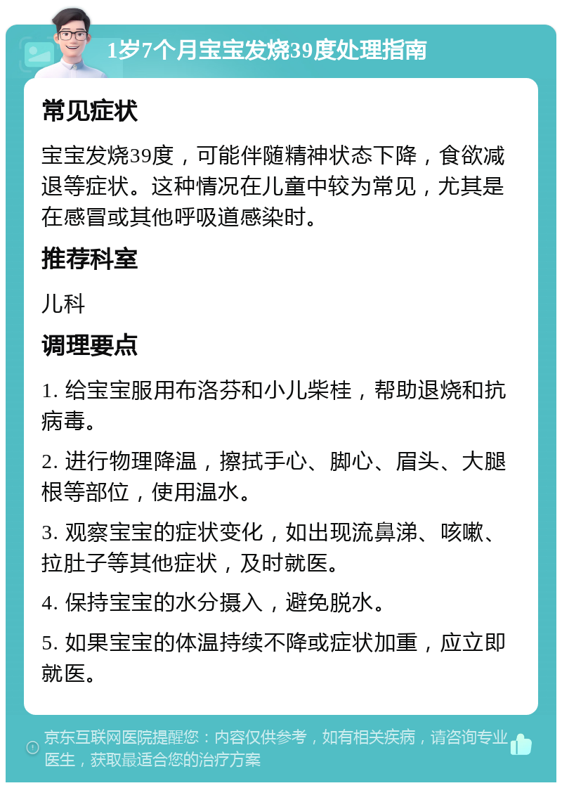 1岁7个月宝宝发烧39度处理指南 常见症状 宝宝发烧39度，可能伴随精神状态下降，食欲减退等症状。这种情况在儿童中较为常见，尤其是在感冒或其他呼吸道感染时。 推荐科室 儿科 调理要点 1. 给宝宝服用布洛芬和小儿柴桂，帮助退烧和抗病毒。 2. 进行物理降温，擦拭手心、脚心、眉头、大腿根等部位，使用温水。 3. 观察宝宝的症状变化，如出现流鼻涕、咳嗽、拉肚子等其他症状，及时就医。 4. 保持宝宝的水分摄入，避免脱水。 5. 如果宝宝的体温持续不降或症状加重，应立即就医。