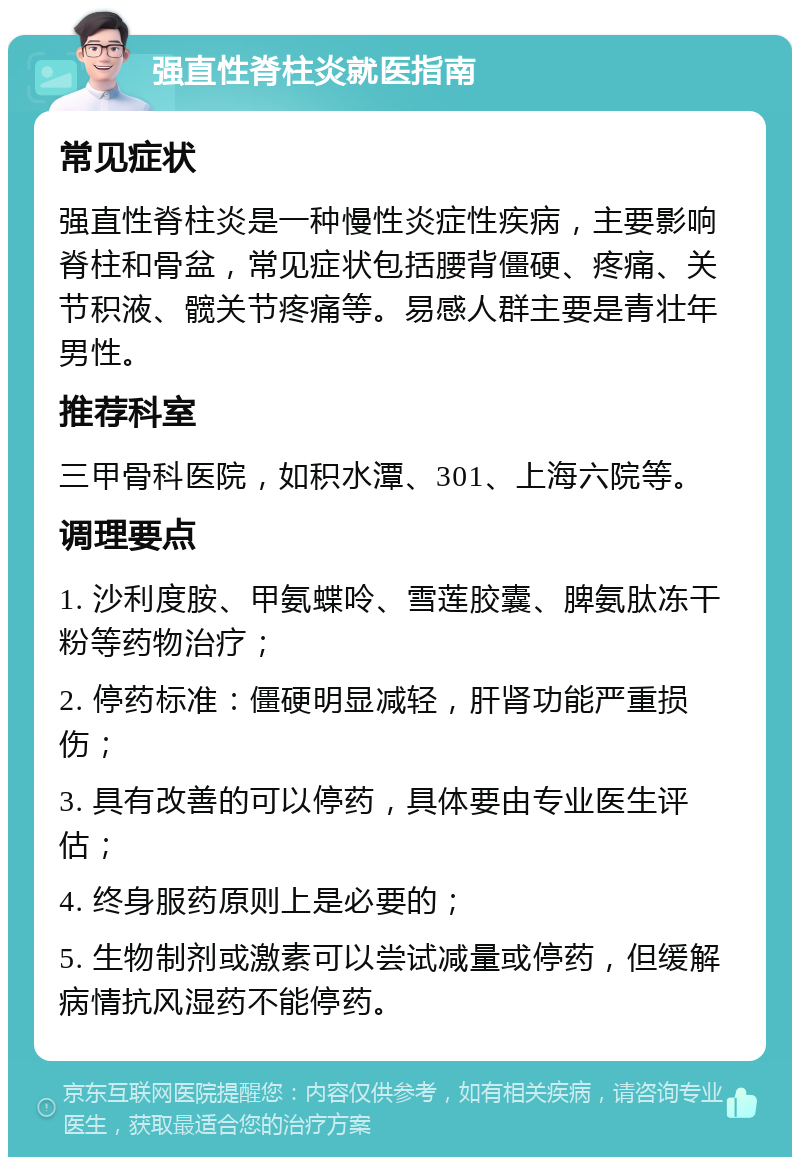 强直性脊柱炎就医指南 常见症状 强直性脊柱炎是一种慢性炎症性疾病，主要影响脊柱和骨盆，常见症状包括腰背僵硬、疼痛、关节积液、髋关节疼痛等。易感人群主要是青壮年男性。 推荐科室 三甲骨科医院，如积水潭、301、上海六院等。 调理要点 1. 沙利度胺、甲氨蝶呤、雪莲胶囊、脾氨肽冻干粉等药物治疗； 2. 停药标准：僵硬明显减轻，肝肾功能严重损伤； 3. 具有改善的可以停药，具体要由专业医生评估； 4. 终身服药原则上是必要的； 5. 生物制剂或激素可以尝试减量或停药，但缓解病情抗风湿药不能停药。