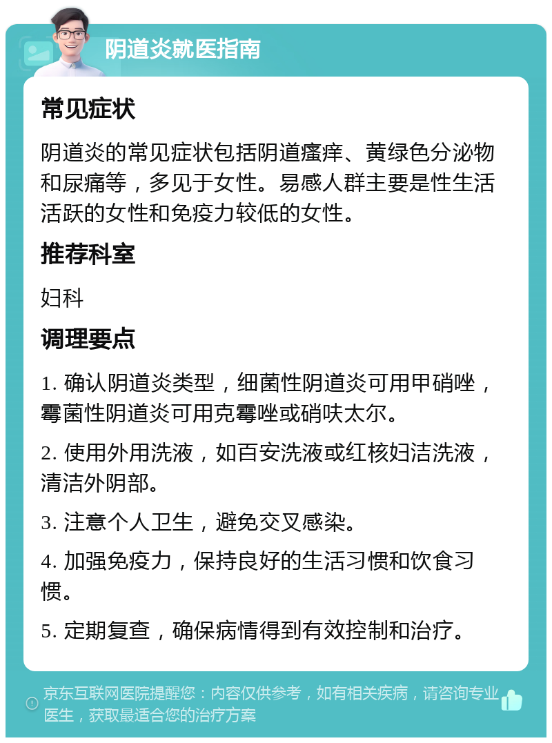 阴道炎就医指南 常见症状 阴道炎的常见症状包括阴道瘙痒、黄绿色分泌物和尿痛等，多见于女性。易感人群主要是性生活活跃的女性和免疫力较低的女性。 推荐科室 妇科 调理要点 1. 确认阴道炎类型，细菌性阴道炎可用甲硝唑，霉菌性阴道炎可用克霉唑或硝呋太尔。 2. 使用外用洗液，如百安洗液或红核妇洁洗液，清洁外阴部。 3. 注意个人卫生，避免交叉感染。 4. 加强免疫力，保持良好的生活习惯和饮食习惯。 5. 定期复查，确保病情得到有效控制和治疗。